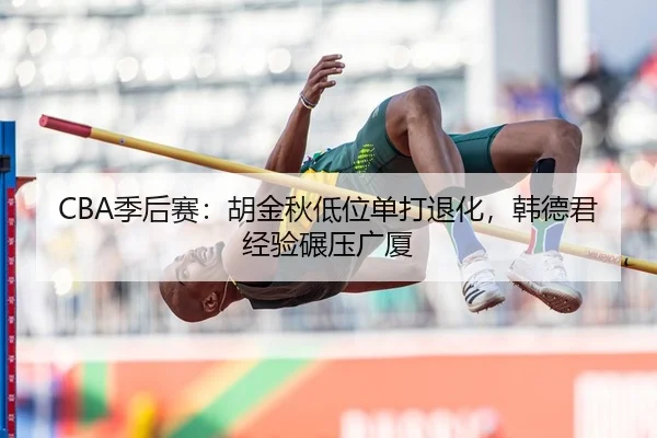 CBA季后赛：胡金秋低位单打退化，韩德君经验碾压广厦